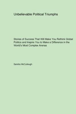 Unbelievable Political Triumphs: Stories of Success That Will Make You Rethink Global Politics and Inspire You to Make a Difference in the World's Mos by McCullough, Sandra