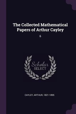 The Collected Mathematical Papers of Arthur Cayley: 6 by Cayley, Arthur