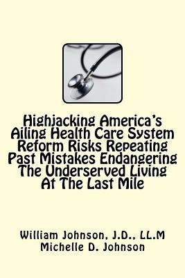 Highjacking America's Ailing Health Care System Reform: Risks Repeating Past Mistakes Endangering the Underserved Living at the Last Mile by Johnson, J. D. LL M., William T.