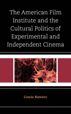 The American Film Institute and the Cultural Politics of Experimental and Independent Cinema by Ramirez, Gracia