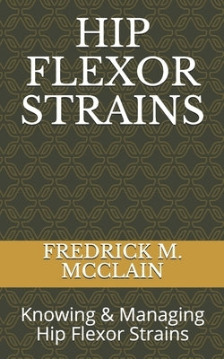 Hip Flexor Strains: Knowing & Managing Hip Flexor Strains by M. McClain, Fredrick