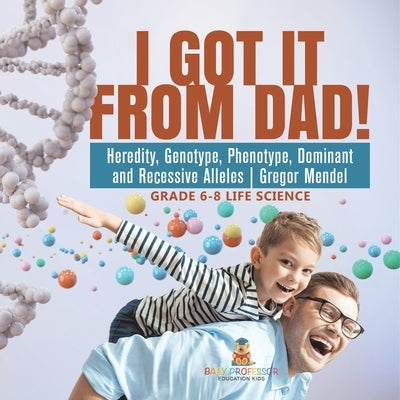 I Got it from Dad! Heredity, Genotype, Phenotype, Dominant and Recessive Alleles Gregor Mendel Grade 6-8 Life Science by Baby Professor
