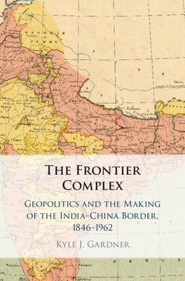 The Frontier Complex: Geopolitics and the Making of the India-China Border, 1846-1962 by Gardner, Kyle J.