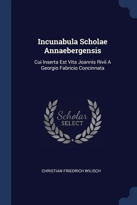 Incunabula Scholae Annaebergensis: Cui Inserta Est Vita Joannis Rivii A Georgio Fabricio Concinnata by Wilisch, Christian Friedrich