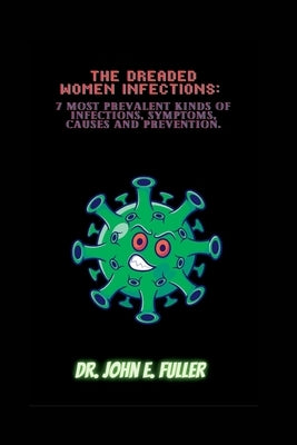 The Dreaded Women Infections: 7 Most Prevalent Kinds Of Infections, Symptoms, Causes And Prevention by Fuller, John E.