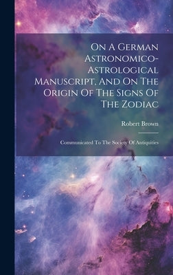 On A German Astronomico-astrological Manuscript, And On The Origin Of The Signs Of The Zodiac: Communicated To The Society Of Antiquities by Brown, Robert
