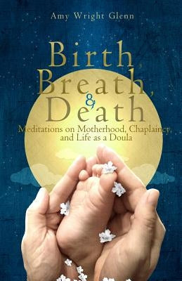 Birth, Breath, and Death: Meditations on Motherhood, Chaplaincy, and Life as a Doula by Glenn, Amy Wright