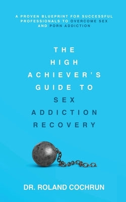 The High Achiever's Guide to Sex Addiction Recovery: A Proven Blueprint for Successful Professionals to Overcome Sex and Porn Addiction by Cochrun, Roland