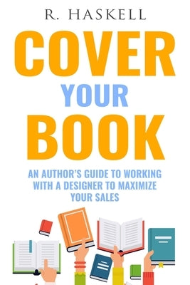 Cover Your Book: An Author's Guide to Working with a Designer to Maximize your Sales by Haskell, R.