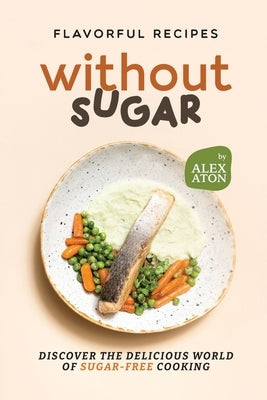Flavorful Recipes Without Sugar: Discover the Delicious World of Sugar-Free Cooking by Aton, Alex
