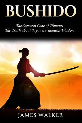 Bushido: The Samurai Code of Honour - The truth about Japanese Samurai wisdom by Walker, James