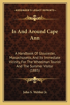 In And Around Cape Ann: A Handbook Of Gloucester, Massachusetts, And Its Immediate Vicinity, For The Wheelman Tourist And The Summer Visitor ( by Webber, John S., Jr.