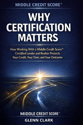 Why Certification Matters: How Working With a Middle Credit Score(R) Certified Lender and Realtor Protects Your Credit, Your Time, and Your Outcome by Clark, Glenn