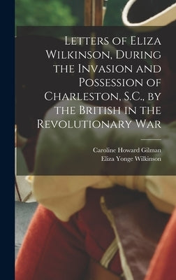 Letters of Eliza Wilkinson, During the Invasion and Possession of Charleston, S.C., by the British in the Revolutionary War by Gilman, Caroline Howard