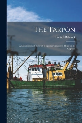 The Tarpon: a Description of the Fish Together With Some Hints on Its Capture by Babcock, Louis L.