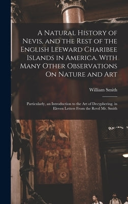 A Natural History of Nevis, and the Rest of the English Leeward Charibee Islands in America. With Many Other Observations On Nature and Art; Particula by Smith, William