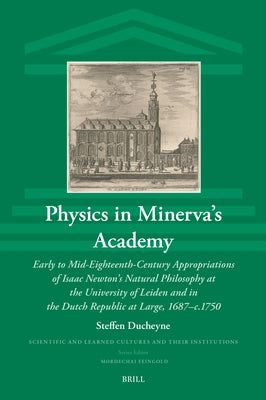 Physics in Minerva's Academy: Early to Mid-Eighteenth-Century Appropriations of Isaac Newton's Natural Philosophy at the University of Leiden and in by Ducheyne, Steffen
