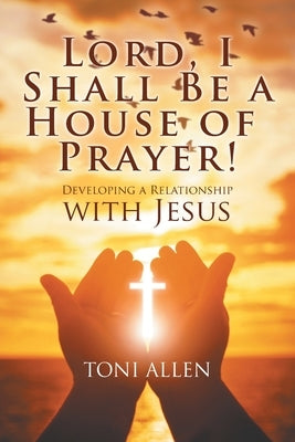 Lord, I Shall Be a House of Prayer!: Developing a Relationship with Jesus by Allen, Toni