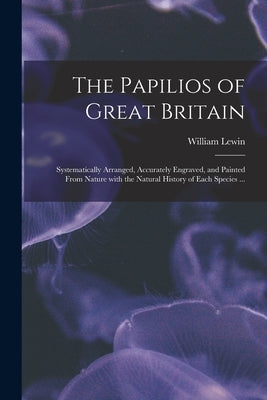 The Papilios of Great Britain: Systematically Arranged, Accurately Engraved, and Painted From Nature With the Natural History of Each Species ... by Lewin, William D. 1795