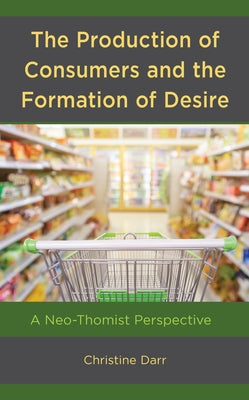 The Production of Consumers and the Formation of Desire: A Neo-Thomist Perspective by Darr, Christine