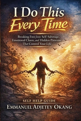 I Do This Every Time: Breaking Free from Self-Sabotage, Emotional Chaos, and Hidden Patterns That Control Your Life by Okang, Emmanuel Adjetey