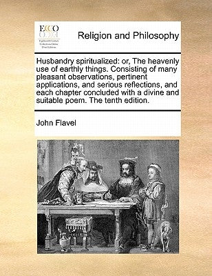 Husbandry Spiritualized: Or, the Heavenly Use of Earthly Things. Consisting of Many Pleasant Observations, Pertinent Applications, and Serious by Flavel, John