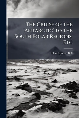 The Cruise of the 'Antarctic' to the South Polar Regions, Etc by Bull, Henrik Johan