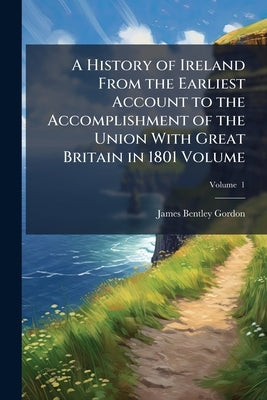 A History of Ireland From the Earliest Account to the Accomplishment of the Union With Great Britain in 1801 Volume; Volume 1 by Gordon, James Bentley