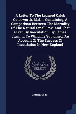 A Letter To The Learned Caleb Cotesworth, M.d. ... Containing, A Comparison Between The Mortality Of The Natural Small Pox, And That Given By Inoculat by Jurin, James