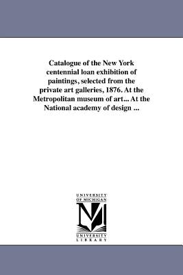 Catalogue of the New York Centennial Loan Exhibition of Paintings, Selected from the Private Art Galleries, 1876. at the Metropolitan Museum of Art... by Centennial Loan Exhibition, (1876 New