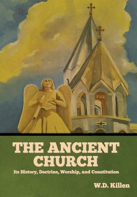 The Ancient Church: Its History, Doctrine, Worship, and Constitution by Killen, W. D.