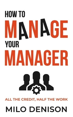 How to Manage Your Manager: All the Credit, Half the Work by Denison, Milo