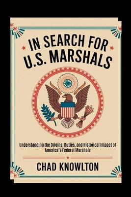 In Search of the U.S. Marshals: Understanding the Origins, Duties, and Historical Impact of America's Federal Marshals by Knowlton, Chad