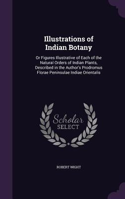 Illustrations of Indian Botany: Or Figures Illustrative of Each of the Natural Orders of Indian Plants, Described in the Author's Prodromus Florae Pen by Wight, Robert