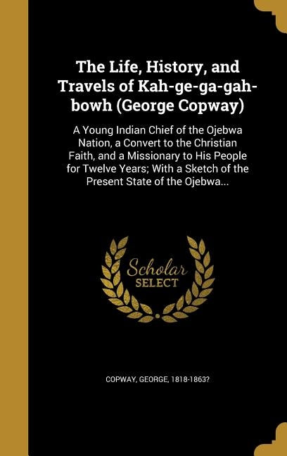 The Life, History, and Travels of Kah-ge-ga-gah-bowh (George Copway): A Young Indian Chief of the Ojebwa Nation, a Convert to the Christian Faith, and by Copway, George 1818-1863?