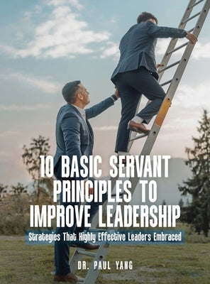 10 Basic Servant Principles to Improve Leadership: Strategies That Highly Effective Leaders Embraced by Yang, Paul