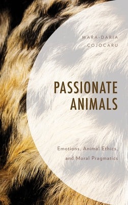 Passionate Animals: Emotions, Animal Ethics, and Moral Pragmatics by Cojocaru, Mara-Daria
