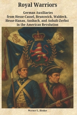 Royal Warriors: The German Auxiliaries ("Hessians") in the American Revolution: German Contingents Hesse-Cassel, Brunswick, Waldeck, Hesse-Hanau, Ansb by Heider, Werner Ludwig