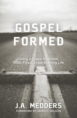 Gospel Formed: Living a Grace-Addicted, Truth-Filled, Jesus-Exalting Life by Medders, J. A.