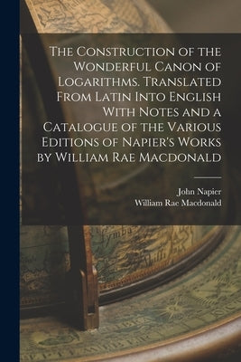 The Construction of the Wonderful Canon of Logarithms. Translated From Latin Into English With Notes and a Catalogue of the Various Editions of Napier by MacDonald, William Rae