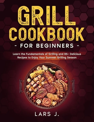Grill Cookbook For Beginners: Learn the Fundamentals of Grilling and 85+ Delicious Recipes to Enjoy Your Summer Grilling Season by J, Lars