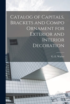 Catalog of Capitals, Brackets and Compo Ornament for Exterior and Interior Decoration by Walter, G. E.
