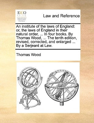 An institute of the laws of England: or, the laws of England in their natural order, ... In four books. By Thomas Wood, ... The tenth edition, revised by Wood, Thomas