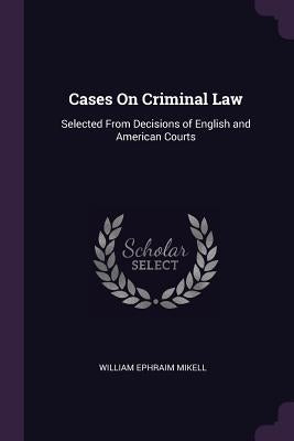 Cases On Criminal Law: Selected From Decisions of English and American Courts by Mikell, William Ephraim