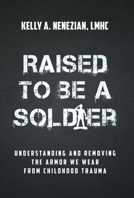 Raised to Be a Soldier: Understanding and Removing The Armor We Wear From Childhood Trauma by Nenezian, Kelly A.