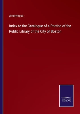 Index to the Catalogue of a Portion of the Public Library of the City of Boston by Anonymous