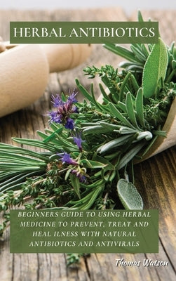 Herbal Antibiotics: Beginners Guide to Using Herbal Medicine to Prevent, Treat and Heal Ilness with Natural Antibiotics and Antivirals by Watson, Thomas
