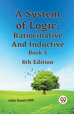 A System of Logic, Ratiocinative and Inductive Book 5 8th Edition by Stuart Mill John