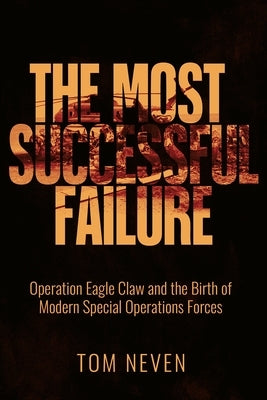 The Most Successful Failure: Operation Eagle Claw and the Birth of Modern Special Operations Forces by Neven, Tom
