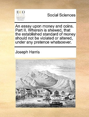 An essay upon money and coins. Part II. Wherein is shewed, that the established standard of money should not be violated or altered, under any pretenc by Harris, Joseph